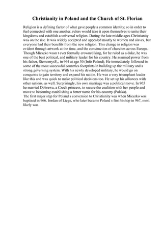 Christianity in Poland and the Church of St. Florian
Religion is a defining factor of what gave people a common identity; so in order to
feel connected with one another, rulers would take it upon themselves to unite their
kingdoms and establish a universal religion. During the late middle ages Christianity
was on the rise. It was widely accepted and appealed mostly to women and slaves, but
everyone had their benefits from the new religion. This change in religion was
evident through artwork at the time, and the construction of churches across Europe.
Though Mieszko wasn t ever formally crowned king, for he ruled as a duke, he was
one of the best political, and military leader for his country. He assumed power from
his father, SiemomysЕ‚, in 964 at age 30 (Info Poland). He immediately followed in
some of the most successful countries footprints in building up the military and a
strong governing system. With his newly developed military, he would go on
conquests to gain territory and expand his nation. He was a very triumphant leader
like this and was quick to make political decisions too. He set up his alliances with
other nations, as well. Surprisingly, his own marriage was a political move. In 965
he married Dobrawa, a Czech princess, to secure the coalition with her people and
move to becoming establishing a better name for his country (Pulska).
The first major step for Poland s conversion to Christianity was when Mieszko was
baptized in 966. Jordan of Liege, who later became Poland s first bishop in 967, most
likely was
 