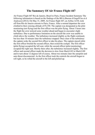 The Summary Of Air France Flight 447
Air France Flight 447 Rio de Janeiro, Brazil to Paris, France Incident Summary The
following information is based on the findings of the BEA (Bureau d EnquГЄtes et d
Analyses) (2012); On May 31, 2009, Air France flight 447, an Airbus A330, took
off from Rio de Janeiro enroute to Paris, France. After a normal departure the crew
climbed to their cruising altitude of FL350. The captain was designated as the pilot
monitoring (not flying) and the first officer was the pilot flying. About 3 hours into
the flight the crew noticed some weather ahead and began to encounter slight
turbulence. Due to performance limitation on the aircraft the crew was unable to
climb above the weather. The turbulence increased slightly as the flight continued,
but less than 10 minutes later the turbulence stopped. Once clear of the turbulence
the captain woke the second first officer to take his place. The captain stayed while
the first officer briefed the second officer, then exited the cockpit. The first officer
(pilot flying) occupied the left seat, while the second officer (pilot monitoring)
occupied the right seat. Shortly there after, the turbulence increased slightly. The first
officer and second officer made the decision to slow from Mach 0.82 to Mach 0.80
and to turn about 12 degrees left of course. About two minutes later the autopilot and
auto thrust disconnected. As the first officer took the controls the aircraft began to
roll right, so he rolled the aircraft to the left and pitched up.
 