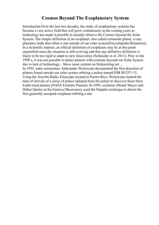 Cosmos Beyond The Exoplanetary System
Introduction Over the last two decades, the study of exoplanetary systems has
become a very active field that will grow continuously in the coming years as
technology has made it possible to actually observe the Cosmos beyond the Solar
System. The simple definition of an exoplanet, also called extrasolar planet, is any
planetary body that orbits a star outside of our solar system(Encyclopedia Britannica).
In a Scientific manner, an official definition of exoplanets may be at this point
unjustified since the situation is still evolving and that any definitive definition is
likely to be too rigid to adapt to new discoveries (Schnieder et al. 2011). Prior to the
1990 s, it was not possible to detect planets with certainty beyond our Solar System
due to lack of technology... Show more content on Helpwriting.net ...
In 1992, radio astronomer Aleksander Wolszczan documented the first detection of
planets found outside our solar system orbiting a pulsar named PSR B1257+12.
Using the Arecibo Radio Telescope located in Puetro Rico, Wolszczan studied the
time of arrivals of a series of pulses radiated from the pulsar to discover these three
Earth sized planets (NASA Extreme Planets). In 1995, scientists Michel Moyer and
Didier Quelez at the Geneva Observatory used the Doppler technique to detect the
first generally accepted exoplanet orbiting a star
 