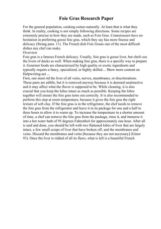 Foie Gras Research Paper
For the general population, cooking comes naturally. At least that is what they
think. In reality, cooking is not simply following directions. Some recipes are
extremely precise in how they are made, such as Foie Gras. Connoisseurs have no
hesitation in preferring goose foie gras, which they say has more finesse and
delicacy (Strang para. 11). The French dish Foie Grasis one of the most difficult
dishes any chef can make.
Overview
Foie gras is a famous French delicacy. Usually, foie gras is goose liver, but chefs use
the livers of ducks as well. When making foie gras, there is a specific way to prepare
it. Gourmet foods are characterized by high quality or exotic ingredients and
typically require a fancy, specialized, or highly skilled ... Show more content on
Helpwriting.net ...
First, one must rid the liver of all veins, nerves, membranes, or discolorations.
These parts are edible, but it is removed anyway because it is deemed unattractive
and it may affect what the flavor is supposed to be. While cleaning, it is also
crucial that you keep the lobes intact as much as possible. Keeping the lobes
together will ensure the foie gras turns out correctly. It is also recommended to
perform this step at room temperature, because it gives the foie gras the right
texture of soft clay. If the foie gras is in the refrigerator, the chef needs to remove
the foie gras from the refrigerator and leave it in its package for one and a half to
three hours to allow it to warm up. To increase the temperature in a shorter amount
of time, a chef can remove the foie gras from the package, rinse it, and immerse it
into a hot water bath of 95 degrees Fahrenheit for approximately one hour. After all
is said and done, you should be left with two flattened lobes of liver that are largely
intact, a few small scraps of liver that have broken off, and the membranes and
veins. Discard the membranes and veins [because they are not necessary] (Ginor
93). Once the liver is ridded of all its flaws, what is left is a beautiful French
 