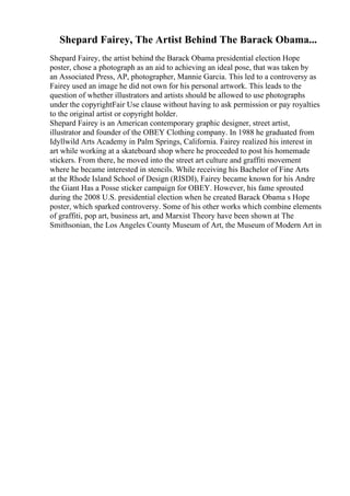 Shepard Fairey, The Artist Behind The Barack Obama...
Shepard Fairey, the artist behind the Barack Obama presidential election Hope
poster, chose a photograph as an aid to achieving an ideal pose, that was taken by
an Associated Press, AP, photographer, Mannie Garcia. This led to a controversy as
Fairey used an image he did not own for his personal artwork. This leads to the
question of whether illustrators and artists should be allowed to use photographs
under the copyrightFair Use clause without having to ask permission or pay royalties
to the original artist or copyright holder.
Shepard Fairey is an American contemporary graphic designer, street artist,
illustrator and founder of the OBEY Clothing company. In 1988 he graduated from
Idyllwild Arts Academy in Palm Springs, California. Fairey realized his interest in
art while working at a skateboard shop where he proceeded to post his homemade
stickers. From there, he moved into the street art culture and graffiti movement
where he became interested in stencils. While receiving his Bachelor of Fine Arts
at the Rhode Island School of Design (RISDI), Fairey became known for his Andre
the Giant Has a Posse sticker campaign for OBEY. However, his fame sprouted
during the 2008 U.S. presidential election when he created Barack Obama s Hope
poster, which sparked controversy. Some of his other works which combine elements
of graffiti, pop art, business art, and Marxist Theory have been shown at The
Smithsonian, the Los Angeles County Museum of Art, the Museum of Modern Art in
 