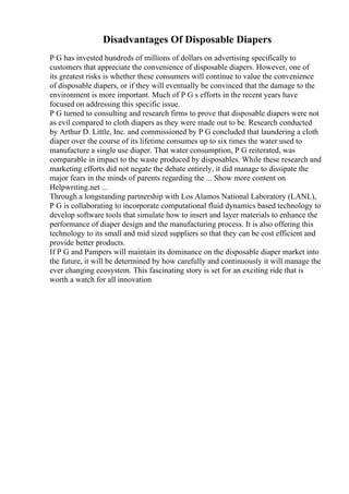 Disadvantages Of Disposable Diapers
P G has invested hundreds of millions of dollars on advertising specifically to
customers that appreciate the convenience of disposable diapers. However, one of
its greatest risks is whether these consumers will continue to value the convenience
of disposable diapers, or if they will eventually be convinced that the damage to the
environment is more important. Much of P G s efforts in the recent years have
focused on addressing this specific issue.
P G turned to consulting and research firms to prove that disposable diapers were not
as evil compared to cloth diapers as they were made out to be. Research conducted
by Arthur D. Little, Inc. and commissioned by P G concluded that laundering a cloth
diaper over the course of its lifetime consumes up to six times the water used to
manufacture a single use diaper. That water consumption, P G reiterated, was
comparable in impact to the waste produced by disposables. While these research and
marketing efforts did not negate the debate entirely, it did manage to dissipate the
major fears in the minds of parents regarding the ... Show more content on
Helpwriting.net ...
Through a longstanding partnership with Los Alamos National Laboratory (LANL),
P G is collaborating to incorporate computational fluid dynamics based technology to
develop software tools that simulate how to insert and layer materials to enhance the
performance of diaper design and the manufacturing process. It is also offering this
technology to its small and mid sized suppliers so that they can be cost efficient and
provide better products.
If P G and Pampers will maintain its dominance on the disposable diaper market into
the future, it will be determined by how carefully and continuously it will manage the
ever changing ecosystem. This fascinating story is set for an exciting ride that is
worth a watch for all innovation
 