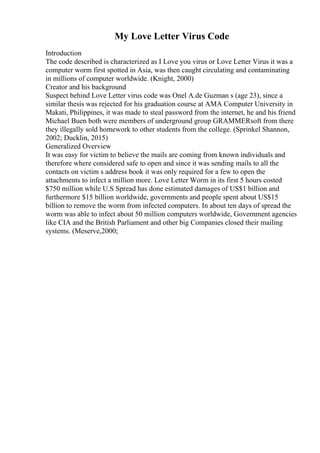 My Love Letter Virus Code
Introduction
The code described is characterized as I Love you virus or Love Letter Virus it was a
computer worm first spotted in Asia, was then caught circulating and contaminating
in millions of computer worldwide. (Knight, 2000)
Creator and his background
Suspect behind Love Letter virus code was Onel A.de Guzman s (age 23), since a
similar thesis was rejected for his graduation course at AMA Computer University in
Makati, Philippines, it was made to steal password from the internet, he and his friend
Michael Buen both were members of underground group GRAMMERsoft from there
they illegally sold homework to other students from the college. (Sprinkel Shannon,
2002; Ducklin, 2015)
Generalized Overview
It was easy for victim to believe the mails are coming from known individuals and
therefore where considered safe to open and since it was sending mails to all the
contacts on victim s address book it was only required for a few to open the
attachments to infect a million more. Love Letter Worm in its first 5 hours costed
$750 million while U.S Spread has done estimated damages of US$1 billion and
furthermore $15 billion worldwide, governments and people spent about US$15
billion to remove the worm from infected computers. In about ten days of spread the
worm was able to infect about 50 million computers worldwide, Government agencies
like CIA and the British Parliament and other big Companies closed their mailing
systems. (Meserve,2000;
 