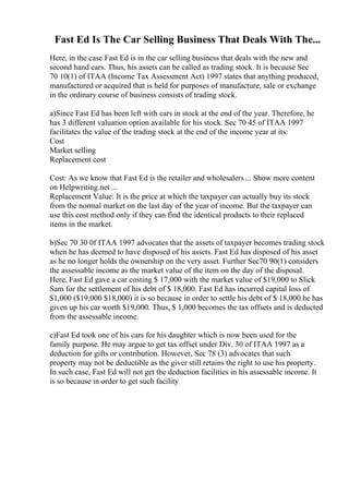 Fast Ed Is The Car Selling Business That Deals With The...
Here, in the case Fast Ed is in the car selling business that deals with the new and
second hand cars. Thus, his assets can be called as trading stock. It is because Sec
70 10(1) of ITAA (Income Tax Assessment Act) 1997 states that anything produced,
manufactured or acquired that is held for purposes of manufacture, sale or exchange
in the ordinary course of business consists of trading stock.
a)Since Fast Ed has been left with cars in stock at the end of the year. Therefore, he
has 3 different valuation option available for his stock. Sec 70 45 of ITAA 1997
facilitates the value of the trading stock at the end of the income year at its:
Cost
Market selling
Replacement cost
Cost: As we know that Fast Ed is the retailer and wholesalers ... Show more content
on Helpwriting.net ...
Replacement Value: It is the price at which the taxpayer can actually buy its stock
from the normal market on the last day of the year of income. But the taxpayer can
use this cost method only if they can find the identical products to their replaced
items in the market.
b)Sec 70 30 0f ITAA 1997 advocates that the assets of taxpayer becomes trading stock
when he has deemed to have disposed of his assets. Fast Ed has disposed of his asset
as he no longer holds the ownership on the very asset. Further Sec70 90(1) considers
the assessable income as the market value of the item on the day of the disposal.
Here, Fast Ed gave a car costing $ 17,000 with the market value of $19,000 to Slick
Sam for the settlement of his debt of $ 18,000. Fast Ed has incurred capital loss of
$1,000 ($19,000 $18,000) it is so because in order to settle his debt of $ 18,000 he has
given up his car worth $19,000. Thus, $ 1,000 becomes the tax offsets and is deducted
from the assessable income.
c)Fast Ed took one of his cars for his daughter which is now been used for the
family purpose. He may argue to get tax offset under Div. 30 of ITAA 1997 as a
deduction for gifts or contribution. However, Sec 78 (3) advocates that such
property may not be deductible as the giver still retains the right to use his property.
In such case, Fast Ed will not get the deduction facilities in his assessable income. It
is so because in order to get such facility
 