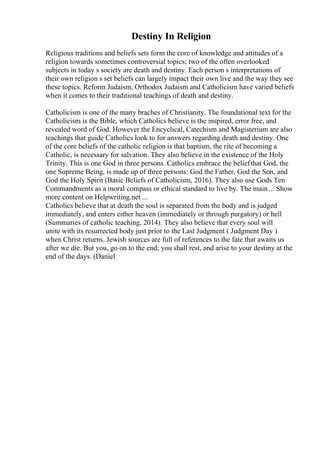 Destiny In Religion
Religious traditions and beliefs sets form the core of knowledge and attitudes of a
religion towards sometimes controversial topics; two of the often overlooked
subjects in today s society are death and destiny. Each person s interpretations of
their own religion s set beliefs can largely impact their own live and the way they see
these topics. Reform Judaism, Orthodox Judaism and Catholicism have varied beliefs
when it comes to their traditional teachings of death and destiny.
Catholicism is one of the many braches of Christianity. The foundational text for the
Catholicism is the Bible, which Catholics believe is the inspired, error free, and
revealed word of God. However the Encyclical, Catechism and Magisterium are also
teachings that guide Catholics look to for answers regarding death and destiny. One
of the core beliefs of the catholic religion is that baptism, the rite of becoming a
Catholic, is necessary for salvation. They also believe in the existence of the Holy
Trinity. This is one God in three persons. Catholics embrace the beliefthat God, the
one Supreme Being, is made up of three persons: God the Father, God the Son, and
God the Holy Spirit (Basic Beliefs of Catholicism, 2016). They also use Gods Ten
Commandments as a moral compass or ethical standard to live by. The main ... Show
more content on Helpwriting.net ...
Catholics believe that at death the soul is separated from the body and is judged
immediately, and enters either heaven (immediately or through purgatory) or hell
(Summaries of catholic teaching, 2014). They also believe that every soul will
unite with its resurrected body just prior to the Last Judgment ( Judgment Day )
when Christ returns. Jewish sources are full of references to the fate that awaits us
after we die. But you, go on to the end; you shall rest, and arise to your destiny at the
end of the days. (Daniel
 