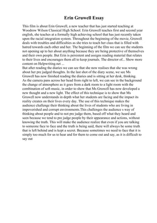 Erin Gruwell Essay
This film is about Erin Gruwell, a new teacher that has just started teaching at
Woodrow Wilson Classical High School. Erin Gruwell teaches first and second year
english, she teaches at a formally high achieving school that has just recently taken
upon the racial integration system. Throughout the beginning of the movie, Gruwell
deals with troubles and difficulties as she tries to teach her class that is filled with
hatred towards each other and her. The beginning of the film we can see the students
not opening up to her about anything because they are being protective of themselves
and their own people. But Erin is persistent and assigns reading material that relates
to their lives and encourages them all to keep journals. The director of... Show more
content on Helpwriting.net ...
But after reading the diaries we can see that she now realises that she was wrong
about her pre judged thoughts. In the last shot of the diary scene, we see Ms
Gruwell has now finished reading the diaries and is sitting at her desk, thinking.
As the camera pans across her head from right to left, we can see in the background
the change of atmosphere as it goes from a dark room to a light room with the
combination of soft music, in order to show that Ms Gruwell has now developed a
new thought and a new light. The effect of this technique is to show that Ms
Gruwell now understands in depth what her students are facing and the impact its
reality creates on their lives every day. The use of this technique makes the
audience challenge their thinking about the lives of students who are living in
impoverished and corrupt environments.This challenges the audience s way of
thinking about people and to not pre judge them, based off what they heard and
seen because we tend to pre judge people by their appearance and actions, without
knowing the truth. This will make the audience realize that even if you are talking
to someone face to face and the truth is being said, there will always be some truth
that is left behind and is kept a secret. Because sometimes we need to face that it is
simply too much for us to hear and for them to come out and say, as it is difficult to
say out
 