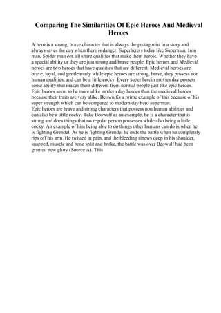 Comparing The Similarities Of Epic Heroes And Medieval
Heroes
A hero is a strong, brave character that is always the protagonist in a story and
always saves the day when there is danger. Superhero s today like Superman, Iron
man, Spider man ect. all share qualities that make them heroic. Whether they have
a special ability or they are just strong and brave people. Epic heroes and Medieval
heroes are two heroes that have qualities that are different. Medieval heroes are
brave, loyal, and gentlemanly while epic heroes are strong, brave, they possess non
human qualities, and can be a little cocky. Every super heroin movies day possess
some ability that makes them different from normal people just like epic heroes.
Epic heroes seem to be more alike modern day heroes than the medieval heroes
because their traits are very alike. Beowulfis a prime example of this because of his
super strength which can be compared to modern day hero superman.
Epic heroes are brave and strong characters that possess non human abilities and
can also be a little cocky. Take Beowulf as an example, he is a character that is
strong and does things that no regular person possesses while also being a little
cocky. An example of him being able to do things other humans can do is when he
is fighting Grendel. As he is fighting Grendel he ends the battle when he completely
rips off his arm. He twisted in pain, and the bleeding sinews deep in his shoulder,
snapped, muscle and bone split and broke, the battle was over Beowulf had been
granted new glory (Source A). This
 