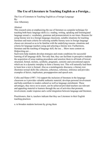 The Use of Literature in Teaching English as a Foreign...
The Use of Literature in Teaching English as a Foreign Language
By:
Amr Alhemiary
Abstract
This research aims at emphasizing the use of literature as a popular technique for
teaching both basic language skills (i.e. reading, writing, speaking and listening)and
language areas(i.e. vocabulary, grammar and pronunciation) in our times. Reasons for
using literary text in a foreign language classroom, suitable situations for teaching
literature and main criteria for selecting suitable literary texts in foreign language
classes are stressed so as to be familiar with the underlying reasons, situations and
criteria for language teachers using and selecting a literary text. Furthermore,
literature and the teaching of language skill, the use ... Show more content on
Helpwriting.net ...
Such texts help students develop strategies and create conditions for successful
learning of all language skills. Not only that, they can facilitate in perceptive students
the acquisition of sense making procedures and sensitize them to all kinds of lexical,
structural, formal, stylistic, symbolic, pragmatic, semiotic and conventional aspects
which are in a dynamic interplay to form a literary text. This will naturally lead them
to learn how a text is formed. Also as a metalinguistic discourse, a literary text
illustrates textual skills like cohesion, coherence, reference, inference and provides
examples of deixis, implicature, presupppositon and speech acts.
Collie and Slater (1987: 3 6) support the inclusion of literature in the language
classroom as it provides valuable authentic material, develops personal involvement
and help contribute to readers cultural as well as language enrichment. These
advantages, they move on to assert, can be achieved provided teachers use relevant
and appealing material to learners through the use of activities that promote
involvement, reader response and a solid integration between language and literature.
Practitioners, that is, teachers indicate that they use Literature in their English
teaching practices
a. to broaden students horizons by giving them
 
