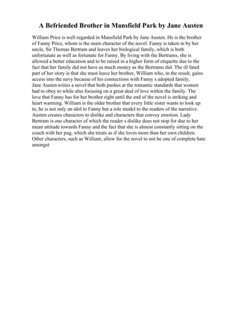 A Befriended Brother in Mansfield Park by Jane Austen
William Price is well regarded in Mansfield Park by Jane Austen. He is the brother
of Fanny Price, whom is the main character of the novel. Fanny is taken in by her
uncle, Sir Thomas Bertram and leaves her biological family, which is both
unfortunate as well as fortunate for Fanny. By living with the Bertrams, she is
allowed a better education and to be raised in a higher form of etiquette due to the
fact that her family did not have as much money as the Bertrams did. The ill fated
part of her story is that she must leave her brother, William who, in the result, gains
access into the navy because of his connections with Fanny s adopted family.
Jane Austen writes a novel that both pushes at the romantic standards that women
had to obey to while also focusing on a great deal of love within the family. The
love that Fanny has for her brother right until the end of the novel is striking and
heart warming. William is the older brother that every little sister wants to look up
to, he is not only an idol to Fanny but a role model to the readers of the narrative.
Austen creates characters to dislike and characters that convey emotion. Lady
Bertram is one character of which the reader s dislike does not stop for due to her
mean attitude towards Fanny and the fact that she is almost constantly sitting on the
couch with her pug, which she treats as if she loves more than her own children.
Other characters, such as William, allow for the novel to not be one of complete hate
amongst
 