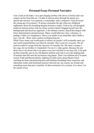 Personal Essay-Personal Narrative
I am a Jack of all trades. I m a gun slinging cowboy who drives a Ferrari and I can
conjure up fire from thin air. I m able to lead an army through the desert on a
special ops mission. I m a general, a commander, and a conqueror! And, all at just
the young age of seventeen. I ll always remember the day when my childhood
nightmares about fire breathing dragons became a reality. Clad in my self designed
medieval samurai armor with my trusty sword in hand I dragged myself onto the
battleground and faced my opponent. I, the ultimate warrior, slayed that dragon with
fierce determination and persistence. Many would label me a liar, a dreamer, or
perhaps a little over imaginative. There is no doubt in my mind that what I think is
true. I am all... Show more content on Helpwriting.net ...
While I have many real world goals of which I m certain I will eventually meet, my
real world responsibilities can often be stressful. This is true for everyone. We all
need an outlet to escape from the stressors of everyday life. My mom s escape is
her yoga, for my brother it s basketball. For me it s video games. Because for just
those one or two hours that I can spare every now and then in my busy life, I can pick
up that controller, put on my old Spartan uniform and rush to save the landing pods
of marines that fell onto the mysterious ring planet. Then I can infiltrate the Covenant
cruiser Truth and Reconciliation, fighting invisible elites along Master Chief,
watching his back and protecting him and building friendships from memories and
adrenaline rushes and emotional journeys between me, my cousin, my friends and
something more than just a machine. In these moments I m a warrior, I m a hero, I m
the master of my
 
