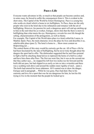 Paco s Life
Everyone wants adventure in life, so much so that people can become careless and,
in some cases, be forced to suffer the consequences from it. This is evident in the
short story, The Capital of the World by Ernest Hemingway. Paco is a young boy
who works at a hotel which is home to six bullfighters. To Paco, these are the only
people who exist in the hotel due to his infatuation and romance with the art of
bullfighting. However, his passion for such a dangerous sport will end up catching up
to him in the end when his co worker, Enrique, shows him that the there is more to
bullfighting than what meets the eye. Hemingway s reveals his own life though the
setting, characterization of the protagonists, as well as theme.
For example, The Capital of the World takes place in a hotel called the Luarca, in
Madrid, Spain. Paco, the main character, loves the place he lives and describes it as,
unbelievable place (para 2). The hotel is home to ... Show more content on
Helpwriting.net ...
The central theme of this story would be curiosity got the cat. All of Paco s life he
had been fascinated by the idea of bullfighting, but he never truly thought about the
dangers the sport had to offer. The dishwasher suggested that he and Paco pretend
to fight a bull by attaching sharp knives to represent the horns of a bull to a chair
and have him chase after Paco. The first run went fine, but it was on the second run
that they author says, ...he stepped his left foot two inches too far forward and the
knife did not pass, but had slipped in as easily as into as into a wineskin and there
was a scalding rush above and around the sudden inner rigidity of steel... (para ).
The knife had entered his lower abdomen. All I wanted was to show the danger,
Enrique said in paragraph ... While he was gone, Paco had died. Due to his
curiosity and love for a sport that was far too dangerous for him, he lost his life
trying to live in the moment that the people he looked up to
 