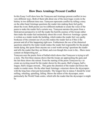 How Does Armitage Present Conflict
In this Essay I will show how the Tennyson and Armitage present conflict in two
very different ways. Both of them talk about one of the most tragic events in the
history in two different time eras. Tennyson represents conflict by telling a story
on the other hand Armitage questions the reader into making them feel guilty
about the event. Both poems use two different methods to create the voice of the
poem to make the reader feel a certain way. Tennyson narrates the poem from a
third person perspective to tell the reader the horrific journey of the troops rather
then make the reader feel melancholy about this event. However Armitage s poem
is written as a trader inside the building, which makes the reader feel very guilty
bookcase of the constant use of you this makes the reader feel as if this is the
present and all of this happening right now. Furthermore the use of the rhetorical
questions asked by the trader inside makes the reader feel responsible for the people
inside dying, this quote Does anyone see a soul worth saving? questions the reader
and tells the reader that they are blind, and even though this event is the... Show more
content on Helpwriting.net ...
Tennyson uses the poetic form of ballad which shows that Tennyson is trying to tell
a story. The first three stanzas shows that the troops are approaching the guns and
the last three shows the retreat. From the starting of the poem Tennyson try s to
create an exciting mood for the reader shown by this quote, Half a league, half a
league, Half a league onward, . This gains the attention of the reader and forces the
reader to reader more. On the other hand Armitage s structure shows the skyscrapers
with the long lines when put horizontally. The longest line in stanza 5 should be wind
milling, wheeling, spiralling, falling. Shows the tallest of the skyscraper, more
particularly the World Trade centre, which tells the reader that the skyscraper is might
be
 