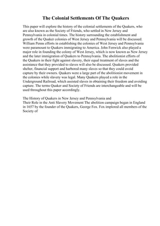 The Colonial Settlements Of The Quakers
This paper will explore the history of the colonial settlements of the Quakers, who
are also known as the Society of Friends, who settled in New Jersey and
Pennsylvania in colonial times. The history surrounding the establishment and
growth of the Quaker colonies of West Jersey and Pennsylvania will be discussed.
William Penns efforts in establishing the colonies of West Jersey and Pennsylvania
were paramount to Quakers immigrating to America. John Fenwick also played a
major role in founding the colony of West Jersey, which is now known as New Jersey
and the later immigration of Quakers to Pennsylvania. The abolitionist efforts of
the Quakers in their fight against slavery, their equal treatment of slaves and the
assistance that they provided to slaves will also be discussed. Quakers provided
shelter, financial support and harbored many slaves so that they could avoid
capture by their owners. Quakers were a large part of the abolitionist movement in
the colonies while slavery was legal. Many Quakers played a role in the
Underground Railroad, which assisted slaves in obtaining their freedom and avoiding
capture. The terms Quaker and Society of Friends are interchangeable and will be
used throughout this paper accordingly.
The History of Quakers in New Jersey and Pennsylvania and
Their Role in the Anti Slavery Movement The abolition campaign began in England
in 1657 by the founder of the Quakers, George Fox. Fox implored all members of the
Society of
 