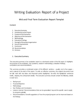 Writing Evaluation Report of a Project
Mid and Final Term Evaluation Report Templet
Content
1. Executive Summery
2. Introductiontothe Project
3. Purpose of the Evaluation
4. Objective of the Evaluation
5. Methodology
6. EvaluationFindings
7. Strengthof the projectorganization
8. Areaof Improvement
9. Conclusion
10. Recommendation
11. Annexes
1. Executive Summery
The executive summary of an evaluation report is a shortened version of the full report. It highlights
the purpose of the evaluation, key questions, research methodology, evaluation findings,
conclusions and recommendations.
This summary provides a condensed version of the different sections – usually one to four pages –
and is placed at the start of the report. To write an effective summary, the original document must
be fully read with key ideas and important points highlighted. Re-write the highlighted sentences
briefly, skipping the unimportant details. The executive summary should contain the following details
in brief form:
 Background
 Purpose/Objective
 Methodology
 Key Findings and Conclusions
 Lessons Learned: Recommendations that can be generalized beyond the specific case to apply
to programs globally
 Recommendations: Overall suggestions of how the project/program can be improved based on
the findings
 