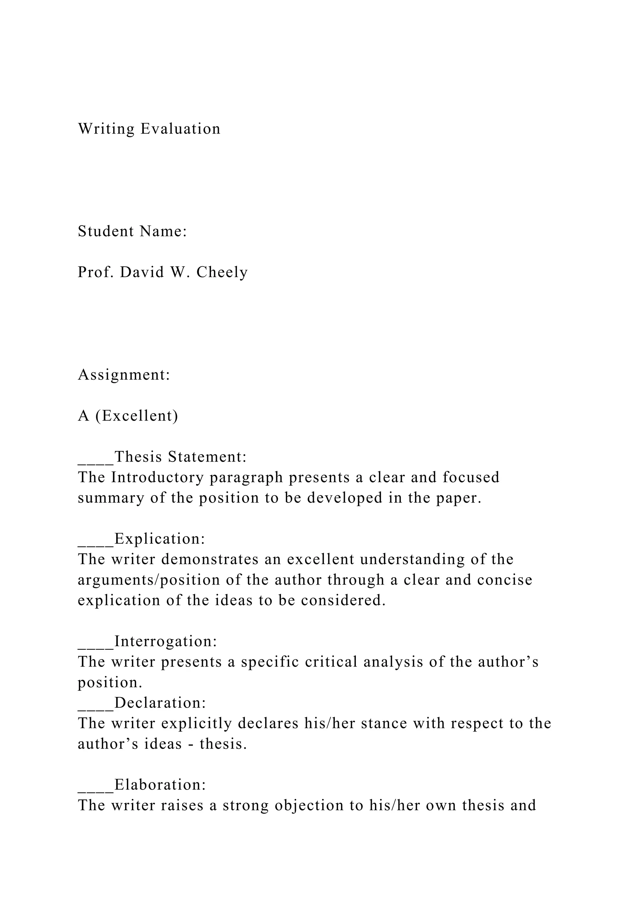 Writing Evaluation
Student Name:
Prof. David W. Cheely
Assignment:
A (Excellent)
____Thesis Statement:
The Introductory paragraph presents a clear and focused
summary of the position to be developed in the paper.
____Explication:
The writer demonstrates an excellent understanding of the
arguments/position of the author through a clear and concise
explication of the ideas to be considered.
____Interrogation:
The writer presents a specific critical analysis of the author’s
position.
____Declaration:
The writer explicitly declares his/her stance with respect to the
author’s ideas - thesis.
____Elaboration:
The writer raises a strong objection to his/her own thesis and
 