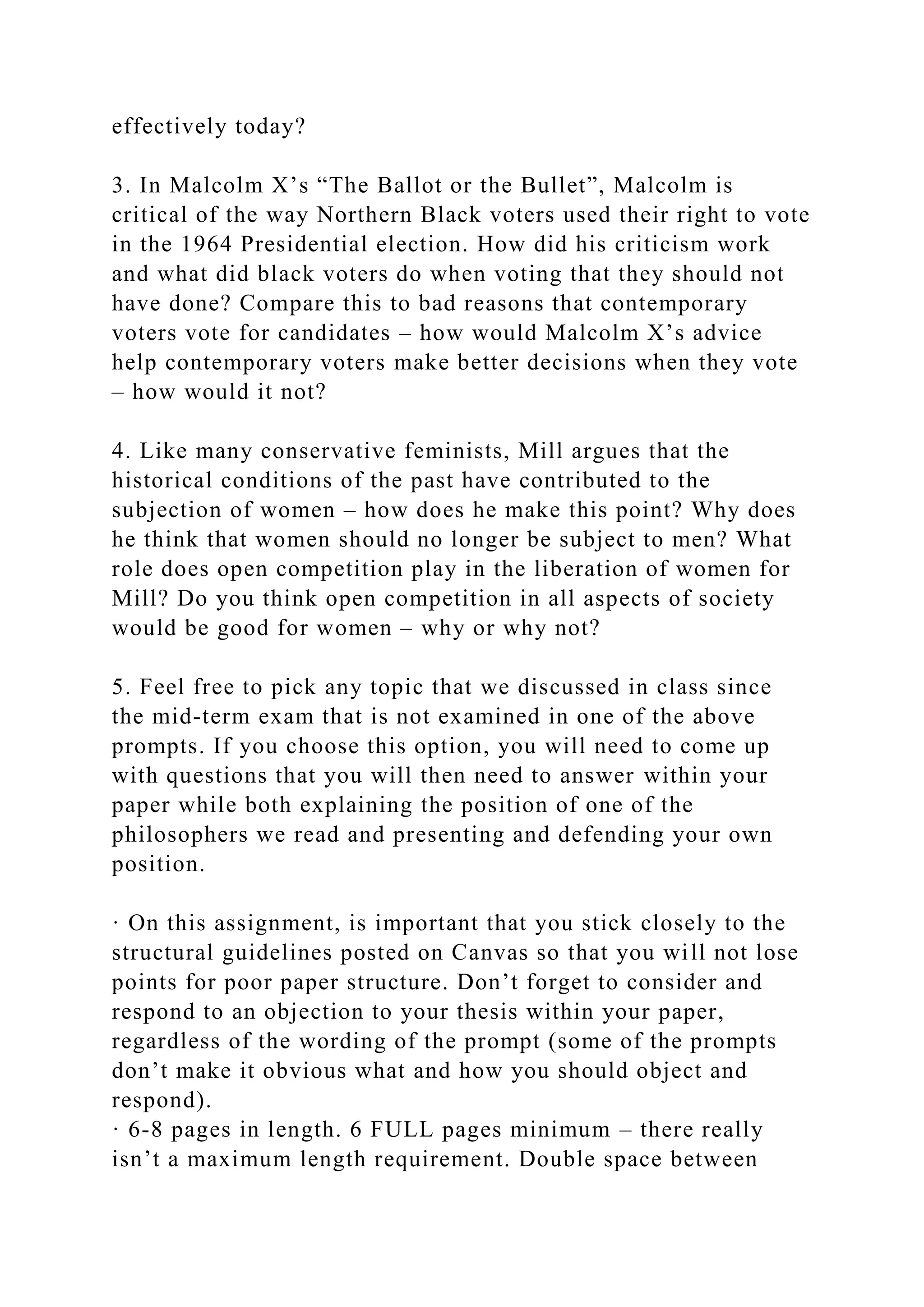 effectively today?
3. In Malcolm X’s “The Ballot or the Bullet”, Malcolm is
critical of the way Northern Black voters used their right to vote
in the 1964 Presidential election. How did his criticism work
and what did black voters do when voting that they should not
have done? Compare this to bad reasons that contemporary
voters vote for candidates – how would Malcolm X’s advice
help contemporary voters make better decisions when they vote
– how would it not?
4. Like many conservative feminists, Mill argues that the
historical conditions of the past have contributed to the
subjection of women – how does he make this point? Why does
he think that women should no longer be subject to men? What
role does open competition play in the liberation of women for
Mill? Do you think open competition in all aspects of society
would be good for women – why or why not?
5. Feel free to pick any topic that we discussed in class since
the mid-term exam that is not examined in one of the above
prompts. If you choose this option, you will need to come up
with questions that you will then need to answer within your
paper while both explaining the position of one of the
philosophers we read and presenting and defending your own
position.
· On this assignment, is important that you stick closely to the
structural guidelines posted on Canvas so that you will not lose
points for poor paper structure. Don’t forget to consider and
respond to an objection to your thesis within your paper,
regardless of the wording of the prompt (some of the prompts
don’t make it obvious what and how you should object and
respond).
· 6-8 pages in length. 6 FULL pages minimum – there really
isn’t a maximum length requirement. Double space between
 