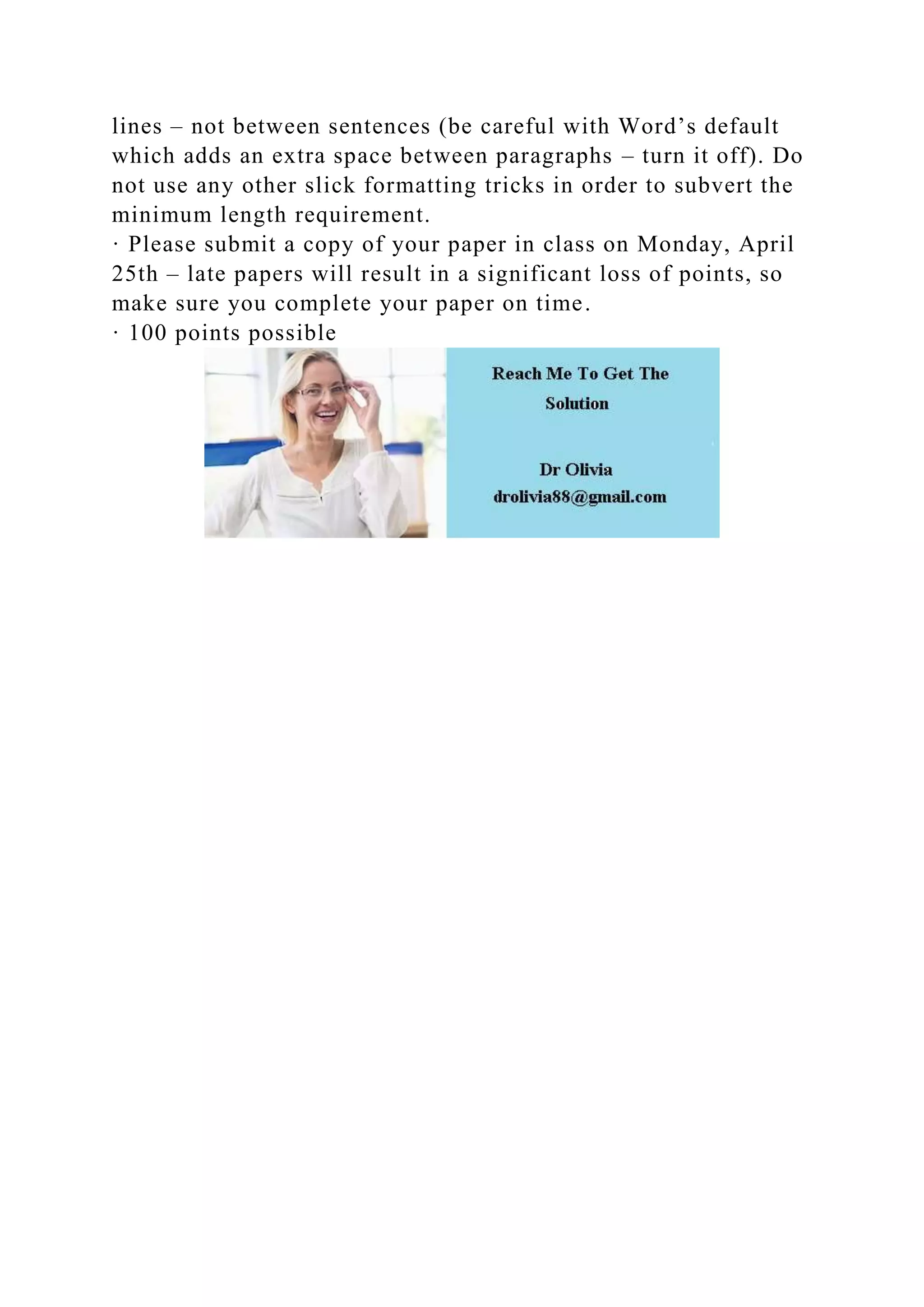 lines – not between sentences (be careful with Word’s default
which adds an extra space between paragraphs – turn it off). Do
not use any other slick formatting tricks in order to subvert the
minimum length requirement.
· Please submit a copy of your paper in class on Monday, April
25th – late papers will result in a significant loss of points, so
make sure you complete your paper on time.
· 100 points possible
 