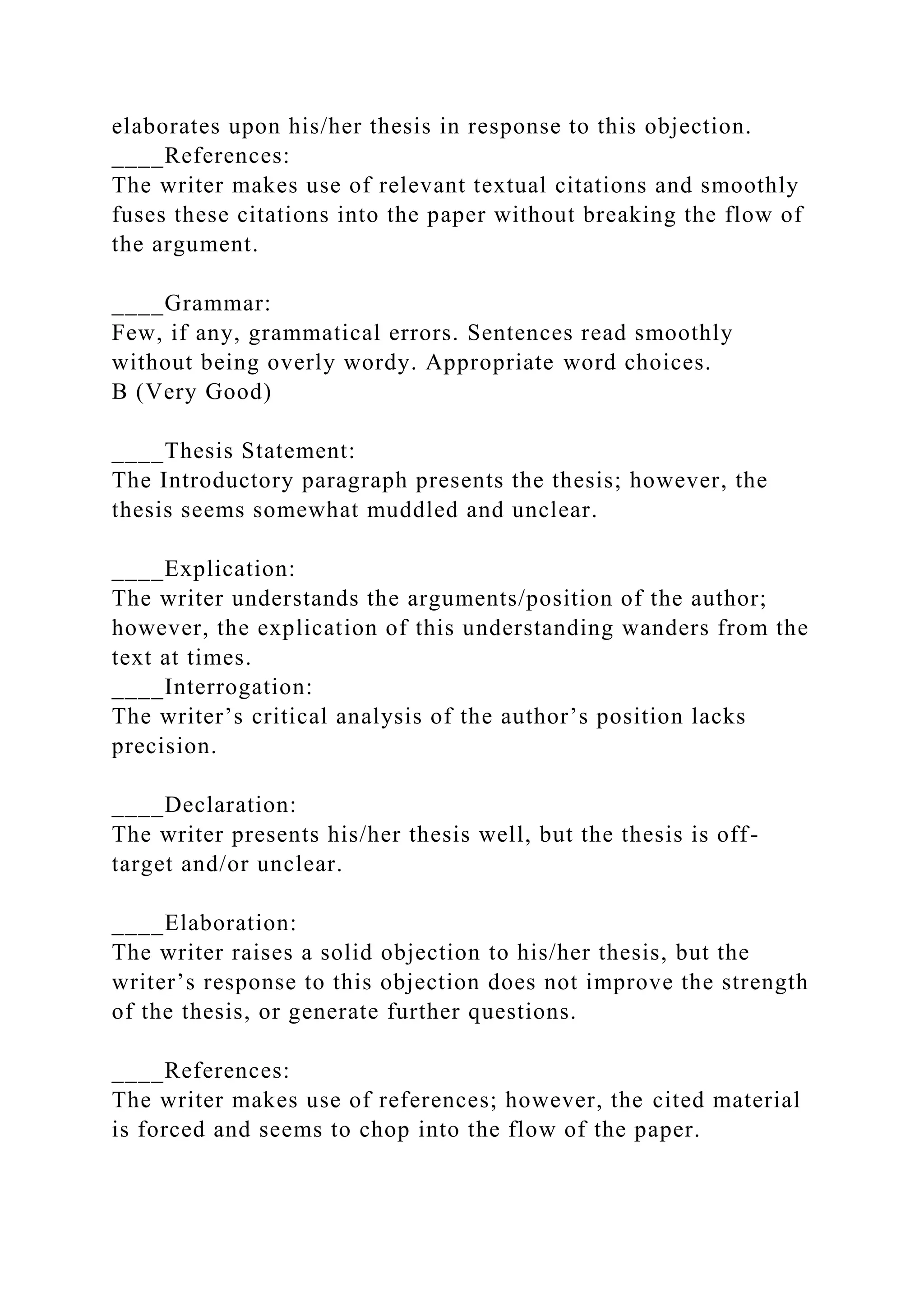 elaborates upon his/her thesis in response to this objection.
____References:
The writer makes use of relevant textual citations and smoothly
fuses these citations into the paper without breaking the flow of
the argument.
____Grammar:
Few, if any, grammatical errors. Sentences read smoothly
without being overly wordy. Appropriate word choices.
B (Very Good)
____Thesis Statement:
The Introductory paragraph presents the thesis; however, the
thesis seems somewhat muddled and unclear.
____Explication:
The writer understands the arguments/position of the author;
however, the explication of this understanding wanders from the
text at times.
____Interrogation:
The writer’s critical analysis of the author’s position lacks
precision.
____Declaration:
The writer presents his/her thesis well, but the thesis is off-
target and/or unclear.
____Elaboration:
The writer raises a solid objection to his/her thesis, but the
writer’s response to this objection does not improve the strength
of the thesis, or generate further questions.
____References:
The writer makes use of references; however, the cited material
is forced and seems to chop into the flow of the paper.
 