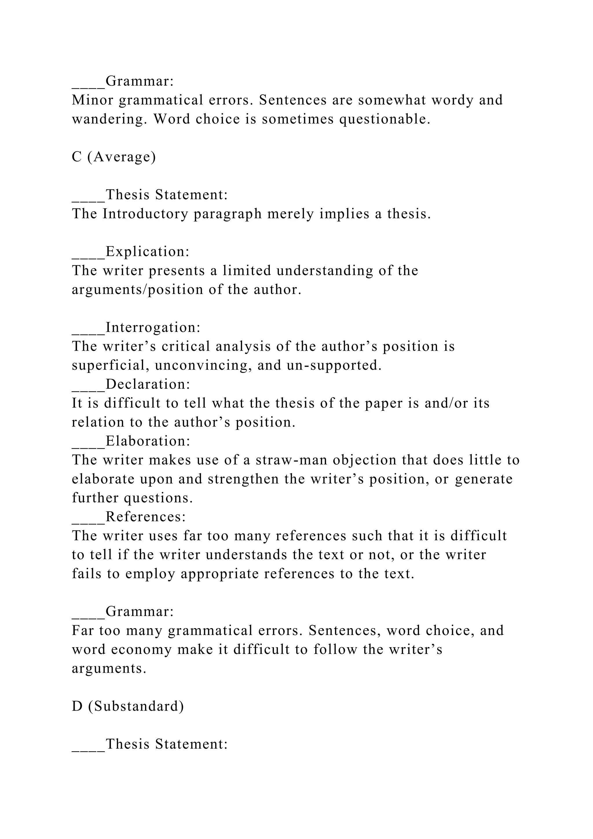 ____Grammar:
Minor grammatical errors. Sentences are somewhat wordy and
wandering. Word choice is sometimes questionable.
C (Average)
____Thesis Statement:
The Introductory paragraph merely implies a thesis.
____Explication:
The writer presents a limited understanding of the
arguments/position of the author.
____Interrogation:
The writer’s critical analysis of the author’s position is
superficial, unconvincing, and un-supported.
____Declaration:
It is difficult to tell what the thesis of the paper is and/or its
relation to the author’s position.
____Elaboration:
The writer makes use of a straw-man objection that does little to
elaborate upon and strengthen the writer’s position, or generate
further questions.
____References:
The writer uses far too many references such that it is difficult
to tell if the writer understands the text or not, or the writer
fails to employ appropriate references to the text.
____Grammar:
Far too many grammatical errors. Sentences, word choice, and
word economy make it difficult to follow the writer’s
arguments.
D (Substandard)
____Thesis Statement:
 