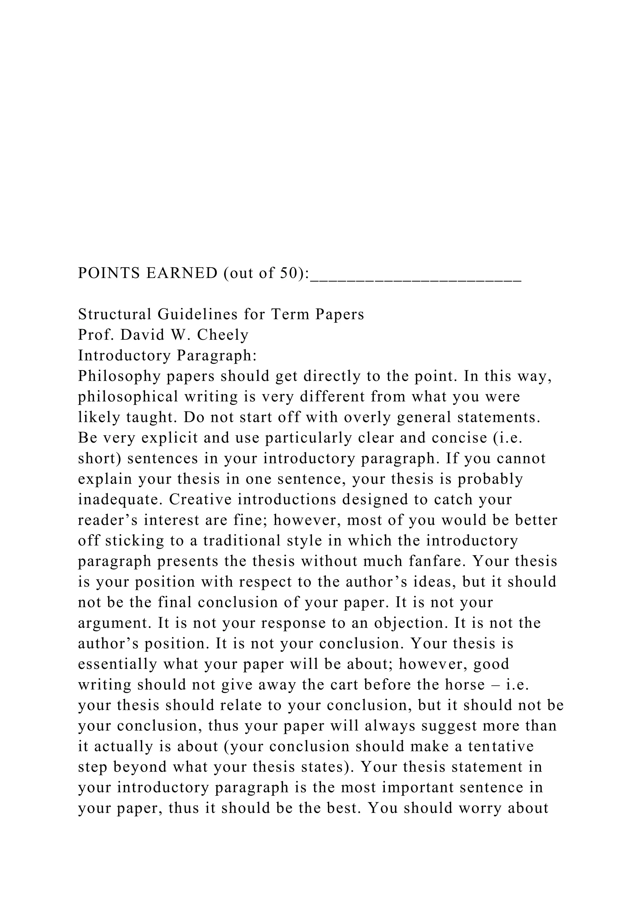 POINTS EARNED (out of 50):_______________________
Structural Guidelines for Term Papers
Prof. David W. Cheely
Introductory Paragraph:
Philosophy papers should get directly to the point. In this way,
philosophical writing is very different from what you were
likely taught. Do not start off with overly general statements.
Be very explicit and use particularly clear and concise (i.e.
short) sentences in your introductory paragraph. If you cannot
explain your thesis in one sentence, your thesis is probably
inadequate. Creative introductions designed to catch your
reader’s interest are fine; however, most of you would be better
off sticking to a traditional style in which the introductory
paragraph presents the thesis without much fanfare. Your thesis
is your position with respect to the author’s ideas, but it should
not be the final conclusion of your paper. It is not your
argument. It is not your response to an objection. It is not the
author’s position. It is not your conclusion. Your thesis is
essentially what your paper will be about; however, good
writing should not give away the cart before the horse – i.e.
your thesis should relate to your conclusion, but it should not be
your conclusion, thus your paper will always suggest more than
it actually is about (your conclusion should make a tentative
step beyond what your thesis states). Your thesis statement in
your introductory paragraph is the most important sentence in
your paper, thus it should be the best. You should worry about
 