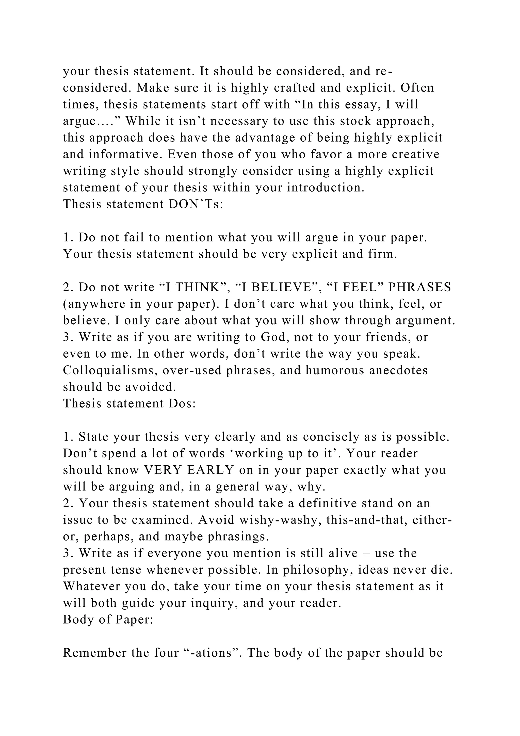 your thesis statement. It should be considered, and re-
considered. Make sure it is highly crafted and explicit. Often
times, thesis statements start off with “In this essay, I will
argue….” While it isn’t necessary to use this stock approach,
this approach does have the advantage of being highly explicit
and informative. Even those of you who favor a more creative
writing style should strongly consider using a highly explicit
statement of your thesis within your introduction.
Thesis statement DON’Ts:
1. Do not fail to mention what you will argue in your paper.
Your thesis statement should be very explicit and firm.
2. Do not write “I THINK”, “I BELIEVE”, “I FEEL” PHRASES
(anywhere in your paper). I don’t care what you think, feel, or
believe. I only care about what you will show through argument.
3. Write as if you are writing to God, not to your friends, or
even to me. In other words, don’t write the way you speak.
Colloquialisms, over-used phrases, and humorous anecdotes
should be avoided.
Thesis statement Dos:
1. State your thesis very clearly and as concisely as is possible.
Don’t spend a lot of words ‘working up to it’. Your reader
should know VERY EARLY on in your paper exactly what you
will be arguing and, in a general way, why.
2. Your thesis statement should take a definitive stand on an
issue to be examined. Avoid wishy-washy, this-and-that, either-
or, perhaps, and maybe phrasings.
3. Write as if everyone you mention is still alive – use the
present tense whenever possible. In philosophy, ideas never die.
Whatever you do, take your time on your thesis statement as it
will both guide your inquiry, and your reader.
Body of Paper:
Remember the four “-ations”. The body of the paper should be
 