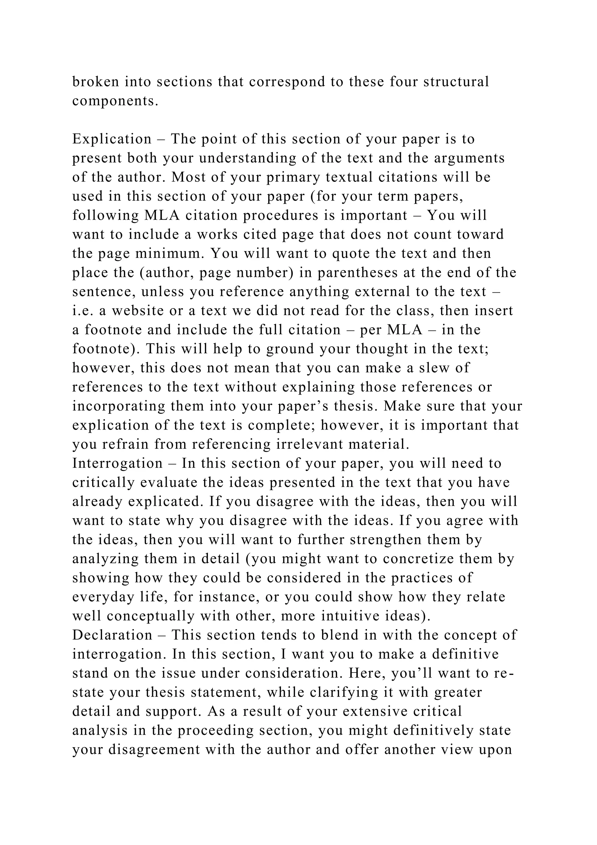broken into sections that correspond to these four structural
components.
Explication – The point of this section of your paper is to
present both your understanding of the text and the arguments
of the author. Most of your primary textual citations will be
used in this section of your paper (for your term papers,
following MLA citation procedures is important – You will
want to include a works cited page that does not count toward
the page minimum. You will want to quote the text and then
place the (author, page number) in parentheses at the end of the
sentence, unless you reference anything external to the text –
i.e. a website or a text we did not read for the class, then insert
a footnote and include the full citation – per MLA – in the
footnote). This will help to ground your thought in the text;
however, this does not mean that you can make a slew of
references to the text without explaining those references or
incorporating them into your paper’s thesis. Make sure that your
explication of the text is complete; however, it is important that
you refrain from referencing irrelevant material.
Interrogation – In this section of your paper, you will need to
critically evaluate the ideas presented in the text that you have
already explicated. If you disagree with the ideas, then you will
want to state why you disagree with the ideas. If you agree with
the ideas, then you will want to further strengthen them by
analyzing them in detail (you might want to concretize them by
showing how they could be considered in the practices of
everyday life, for instance, or you could show how they relate
well conceptually with other, more intuitive ideas).
Declaration – This section tends to blend in with the concept of
interrogation. In this section, I want you to make a definitive
stand on the issue under consideration. Here, you’ll want to re-
state your thesis statement, while clarifying it with greater
detail and support. As a result of your extensive critical
analysis in the proceeding section, you might definitively state
your disagreement with the author and offer another view upon
 