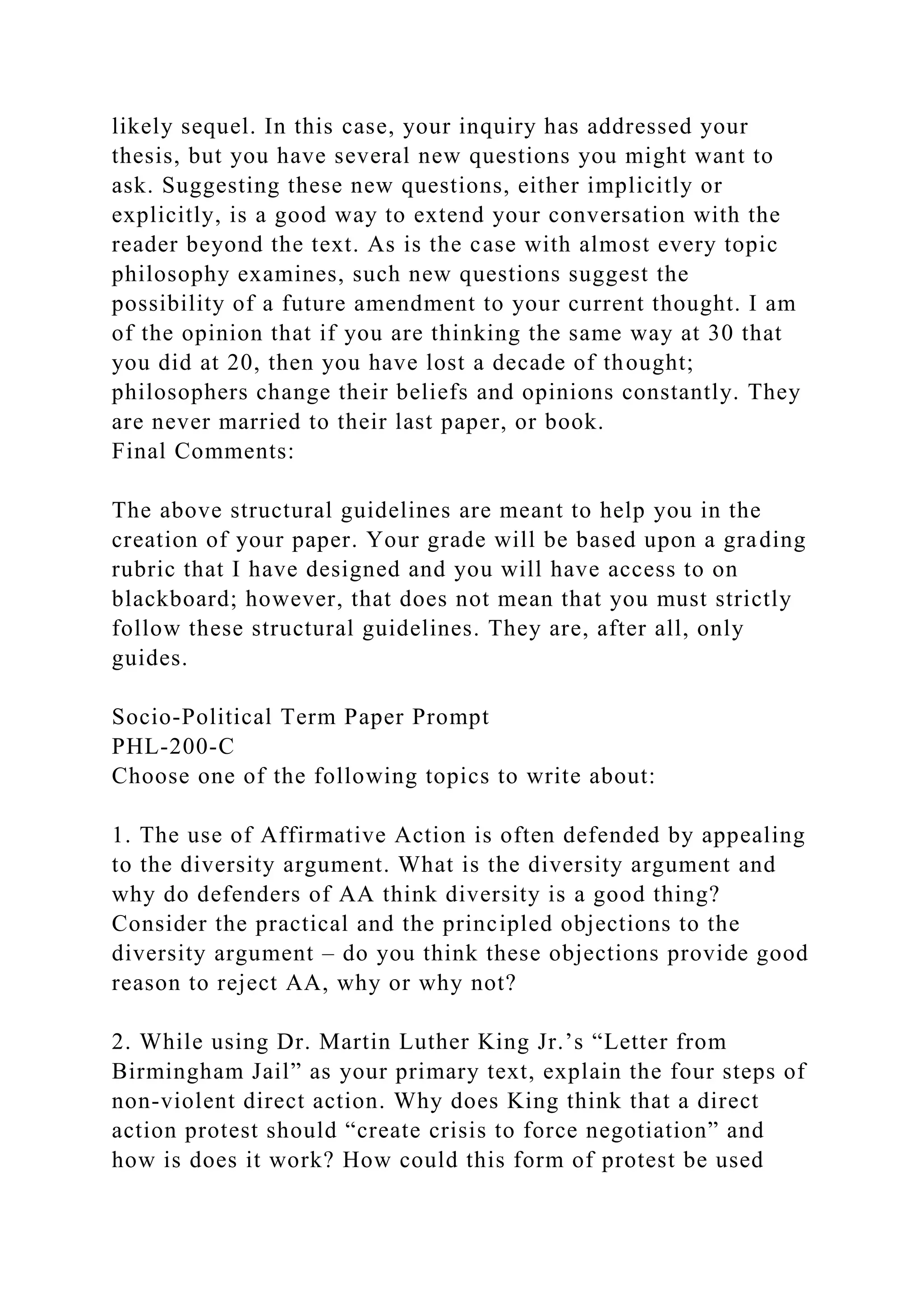 likely sequel. In this case, your inquiry has addressed your
thesis, but you have several new questions you might want to
ask. Suggesting these new questions, either implicitly or
explicitly, is a good way to extend your conversation with the
reader beyond the text. As is the case with almost every topic
philosophy examines, such new questions suggest the
possibility of a future amendment to your current thought. I am
of the opinion that if you are thinking the same way at 30 that
you did at 20, then you have lost a decade of thought;
philosophers change their beliefs and opinions constantly. They
are never married to their last paper, or book.
Final Comments:
The above structural guidelines are meant to help you in the
creation of your paper. Your grade will be based upon a grading
rubric that I have designed and you will have access to on
blackboard; however, that does not mean that you must strictly
follow these structural guidelines. They are, after all, only
guides.
Socio-Political Term Paper Prompt
PHL-200-C
Choose one of the following topics to write about:
1. The use of Affirmative Action is often defended by appealing
to the diversity argument. What is the diversity argument and
why do defenders of AA think diversity is a good thing?
Consider the practical and the principled objections to the
diversity argument – do you think these objections provide good
reason to reject AA, why or why not?
2. While using Dr. Martin Luther King Jr.’s “Letter from
Birmingham Jail” as your primary text, explain the four steps of
non-violent direct action. Why does King think that a direct
action protest should “create crisis to force negotiation” and
how is does it work? How could this form of protest be used
 