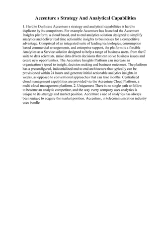 Accenture s Strategy And Analytical Capabilities
1. Hard to Duplicate Accenture s strategy and analytical capabilities is hard to
duplicate by its competitors. For example Accenture has launched the Accenture
Insights platform, a cloud based, end to end analytics solution designed to simplify
analytics and deliver real time actionable insights to businesses for a competitive
advantage. Comprised of an integrated suite of leading technologies, consumption
based commercial arrangements, and enterprise support, the platform is a flexible
Analytics as a Service solution designed to help a range of business users, from the C
suite to data scientists, make data driven decisions that can solve business issues and
create new opportunities. The Accenture Insights Platform can increase an
organization s speed to insight, decision making and business outcomes. The platform
has a preconfigured, industrialized end to end architecture that typically can be
provisioned within 24 hours and generate initial actionable analytics insights in
weeks, as opposed to conventional approaches that can take months. Centralized
cloud management capabilities are provided via the Accenture Cloud Platform, a
multi cloud management platform. 2. Uniqueness There is no single path to follow
to become an analytic competitor, and the way every company uses analytics is
unique to its strategy and market position. Accenture s use of analytics has always
been unique to acquire the market position. Accenture, in telecommunication industry
uses bundle
 