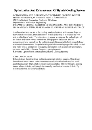 Optimization And Enhancement Of Hybrid Cooling System
OPTIMIZATION AND ENHANCEMENT OF HYBRID COOLING SYSTEM
Makkala Anil kumar 1, D. Muralidhar Yadav 2, M.Mastanaiah3
1M.Tech Student, 2 Associate Professor, 3 Professor
Department of Mechanical Engineering
DR.SAMUEL GEORGE INSTITUTE OF ENGINEERING AND TECHNOLOGY
MARKAPURAM 523316, PRAKASAM DIST, ANDHRA PRADESH ABSTRACT
An alternative is to use air as the cooling medium but their performance drops in
hot weather conditions. Maximization of overall efficiency is as vital as the cost
and availability of water. Therefore there is a need to integrate the technologies of
air cooled and water cooled condensers. This paper will focus on parallel
condensing where steam from the turbine is ducted in parallel to both air cooled and
water cooled condensers. To optimize the parallel condensing capacities of air cooled
and water cooled condensers considering parameters such as ambient temperature,
pressure, availability of water, fan power, pumping costs.
Keywords: Optimization; Enhancement; Hybrid Cooling System;
1.0 INTRODUCTION
Exhaust steam from the steam turbine is separated into two streams. One stream
flows into a water cooled surface condenser while the other is directed to an air
cooled condenser. The heated cooling water is cooled as it flows through a cooling
tower, where air is forced through the tower by mechanical or natural draft. Fig .1
Condensate from the water cooled and
 