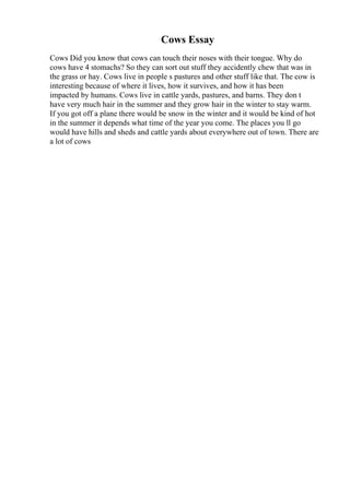 Cows Essay
Cows Did you know that cows can touch their noses with their tongue. Why do
cows have 4 stomachs? So they can sort out stuff they accidently chew that was in
the grass or hay. Cows live in people s pastures and other stuff like that. The cow is
interesting because of where it lives, how it survives, and how it has been
impacted by humans. Cows live in cattle yards, pastures, and barns. They don t
have very much hair in the summer and they grow hair in the winter to stay warm.
If you got off a plane there would be snow in the winter and it would be kind of hot
in the summer it depends what time of the year you come. The places you ll go
would have hills and sheds and cattle yards about everywhere out of town. There are
a lot of cows
 