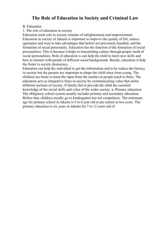 The Role of Education in Society and Criminal Law
B. Education
1. The role of education in society
Education main role in society remains of enlightenment and empowerment.
Education in society of Jakarta is important to improve the quality of life, reduce
ignorance and wise to take advantages that before not previously handled, and the
formation of social personality. Education has the function of the formation of social
personalities. This is because it helps to transmitting culture through proper mold of
social personalities. Role of education is can help the child to learn new skills and
how to interact with people of different social backgrounds. Beside, education it help
the foster to society democracy.
Education can help the individual to get the information and to be reduce the literacy
in society but the parents are important to shape the child since from young. The
children are faster to learn the input from the teacher or people teach to them. The
education acts as integrative force in society by communicating value that unites
different sections of society. If family fail to provide the child the essential
knowledge of the social skills and value of the wider society. a. Primary education
The obligatory school system usually includes primary and secondary education.
Before that, children usually go to kindergarten but not compulsory. The minimum
age for primary school in Jakarta is 5 to 6 year old at pre school at two years. The
primary education is six years in Jakarta for 7 to 12 years old of
 
