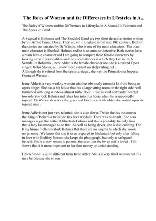 The Roles of Women and the Differences in Lifestyles in A...
The Roles of Women and the Differences in Lifestyles in A Scandal in Bohemia and
The Speckled Band
A Scandal in Bohemia and The Speckled Band are two short detective stories written
by Sir Arthur Conan Doyle. They are set in England in the mid 19th century. Both of
the stories are narrated by Dr Watson, who is one of the main characters. The other
main character is Sherlock Holmes and he is an amateur detective. Both stories have
a main female character and I am going to compare these female characters by
looking at their personalities and the circumstances in which they live in. In A
Scandal in Bohemia , Irene Alder is the female character and she is a retired Opera
singer. Helen Stoner, a ... Show more content on Helpwriting.net ...
Although she is retired from the operatic stage , she was the Prima donna Imperial
Opera of Warsaw .
Irene Alder is a very wealthy woman who has obviously earned a lot from being an
opera singer. She has a big house that has a large sitting room on the right side, well
furnished with long windows almost to the floor . Irene is kind and tender hearted
towards Sherlock Holmes and takes him into this house when he is supposedly
injured. Dr Watson describes the grace and kindliness with which she waited upon the
injured man .
Irene Adler is not just very talented, she is also clever. Twice she has outsmarted
the King of Bohemia twice she has been waylaid. There was no result . She also
manages to get the better of Sherlock Holmes and this is probably the only time
that a lady has managed to do that. As well as being clever, she is also cunning. The
King himself tells Sherlock Holmes that there are no lengths to which she would
no go none . We know that she is even prepared to blackmail, but only after falling
in love with Godfrey Norton, she keeps the photograph, but only to safeguard
herself. She is a very romantic person. She says that she loves and is loved . This
shows that it is more important to her than money or social standing.
Helen Stoner is quite different from Irene Adler. She is a very timid woman but this
may be because she is very
 