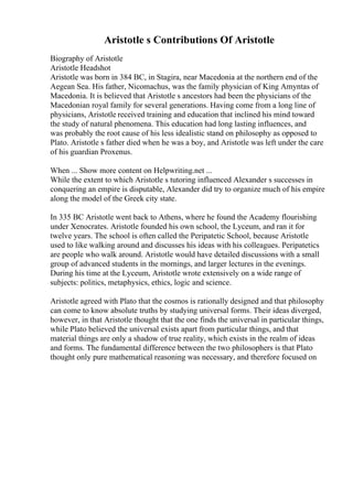 Aristotle s Contributions Of Aristotle
Biography of Aristotle
Aristotle Headshot
Aristotle was born in 384 BC, in Stagira, near Macedonia at the northern end of the
Aegean Sea. His father, Nicomachus, was the family physician of King Amyntas of
Macedonia. It is believed that Aristotle s ancestors had been the physicians of the
Macedonian royal family for several generations. Having come from a long line of
physicians, Aristotle received training and education that inclined his mind toward
the study of natural phenomena. This education had long lasting influences, and
was probably the root cause of his less idealistic stand on philosophy as opposed to
Plato. Aristotle s father died when he was a boy, and Aristotle was left under the care
of his guardian Proxenus.
When ... Show more content on Helpwriting.net ...
While the extent to which Aristotle s tutoring influenced Alexander s successes in
conquering an empire is disputable, Alexander did try to organize much of his empire
along the model of the Greek city state.
In 335 BC Aristotle went back to Athens, where he found the Academy flourishing
under Xenocrates. Aristotle founded his own school, the Lyceum, and ran it for
twelve years. The school is often called the Peripatetic School, because Aristotle
used to like walking around and discusses his ideas with his colleagues. Peripatetics
are people who walk around. Aristotle would have detailed discussions with a small
group of advanced students in the mornings, and larger lectures in the evenings.
During his time at the Lyceum, Aristotle wrote extensively on a wide range of
subjects: politics, metaphysics, ethics, logic and science.
Aristotle agreed with Plato that the cosmos is rationally designed and that philosophy
can come to know absolute truths by studying universal forms. Their ideas diverged,
however, in that Aristotle thought that the one finds the universal in particular things,
while Plato believed the universal exists apart from particular things, and that
material things are only a shadow of true reality, which exists in the realm of ideas
and forms. The fundamental difference between the two philosophers is that Plato
thought only pure mathematical reasoning was necessary, and therefore focused on
 