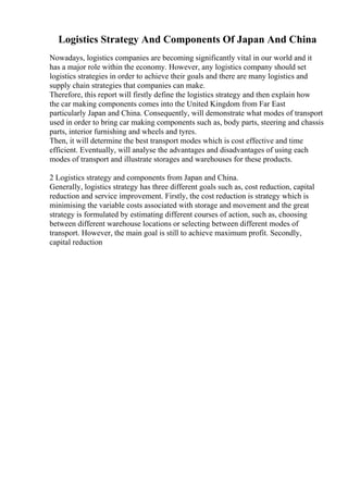 Logistics Strategy And Components Of Japan And China
Nowadays, logistics companies are becoming significantly vital in our world and it
has a major role within the economy. However, any logistics company should set
logistics strategies in order to achieve their goals and there are many logistics and
supply chain strategies that companies can make.
Therefore, this report will firstly define the logistics strategy and then explain how
the car making components comes into the United Kingdom from Far East
particularly Japan and China. Consequently, will demonstrate what modes of transport
used in order to bring car making components such as, body parts, steering and chassis
parts, interior furnishing and wheels and tyres.
Then, it will determine the best transport modes which is cost effective and time
efficient. Eventually, will analyse the advantages and disadvantages of using each
modes of transport and illustrate storages and warehouses for these products.
2 Logistics strategy and components from Japan and China.
Generally, logistics strategy has three different goals such as, cost reduction, capital
reduction and service improvement. Firstly, the cost reduction is strategy which is
minimising the variable costs associated with storage and movement and the great
strategy is formulated by estimating different courses of action, such as, choosing
between different warehouse locations or selecting between different modes of
transport. However, the main goal is still to achieve maximum profit. Secondly,
capital reduction
 
