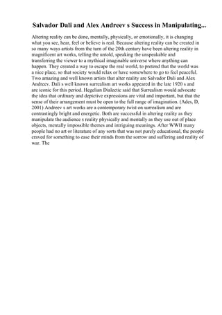 Salvador Dali and Alex Andreev s Success in Manipulating...
Altering reality can be done, mentally, physically, or emotionally, it is changing
what you see, hear, feel or believe is real. Because altering reality can be created in
so many ways artists from the turn of the 20th century have been altering reality in
magnificent art works, telling the untold, speaking the unspeakable and
transferring the viewer to a mythical imaginable universe where anything can
happen. They created a way to escape the real world, to pretend that the world was
a nice place, so that society would relax or have somewhere to go to feel peaceful.
Two amazing and well known artists that alter reality are Salvador Dali and Alex
Andreev. Dali s well known surrealism art works appeared in the late 1920 s and
are iconic for this period. Hegelian Dialectic said that Surrealism would advocate
the idea that ordinary and depictive expressions are vital and important, but that the
sense of their arrangement must be open to the full range of imagination. (Ades, D,
2001) Andreev s art works are a contemporary twist on surrealism and are
contrastingly bright and energetic. Both are successful in altering reality as they
manipulate the audience s reality physically and mentally as they use out of place
objects, mentally impossible themes and intriguing meanings. After WWII many
people had no art or literature of any sorts that was not purely educational, the people
craved for something to ease their minds from the sorrow and suffering and reality of
war. The
 