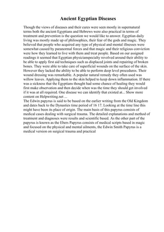 Ancient Egyptian Diseases
Though the views of diseases and their cures were seen mostly in supernatural
terms both the ancient Egyptians and Hebrews were also practical in terms of
treatment and prevention is the question we would like to answer. Egyptian daily
living was mostly made up of philosophies, their fear of the gods and magic. They
believed that people who acquired any type of physical and mental illnesses were
somewhat caused by paranormal forces and that magic and their religious conviction
were how they learned to live with them and treat people. Based on our assigned
readings it seemed that Egyptian physicianspecialty revolved around their ability to
be able to apply first aid techniques such as displaced joints and repairing of broken
bones. They were able to take care of superficial wounds on the surface of the skin.
However they lacked the ability to be able to perform deep level procedures. Their
wound dressing was remarkable. A popular natural remedy they often used was
willow leaves. Applying them to the skin helped to keep down inflammation. If there
was a sickness that the Egyptians thought had some chance of healing they would
first make observation and then decide when was the time they should get involved
if it was at all required. One disease we can identify that existed at... Show more
content on Helpwriting.net ...
The Edwin papyrus is said to be based on the earlier writing from the Old Kingdom
and dates back to the Dynasties time period of 16 17. Looking at the time line this
might have been its place of origin. The main basis of this papyrus consists of
medical cases dealing with surgical trauma. The detailed explanations and method of
treatment and diagnoses were results and scientific based. As the other part of the
papyrus is known as the Ebers Papyrus consists of medical scripts based in magic
and focused on the physical and mental ailments, the Edwin Smith Papyrus is a
medical version on surgical trauma and practical
 