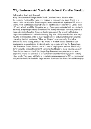 Why Environmental Non-Profits in North Carolina Should...
Independent Study and Research
Why Environmental Non profits in North Carolina Should Receive More
Government Funding Have you ever stopped to consider what a privilege it is to
have a clean environment that we depend on for many of our aspects of life, such as
sports, food, and the remainder of what we need to survive and thrive? Unless from
off earth, which would be things that we get from space matter (which is a miniscule
amount), everything we have is thanks to our earthly resources. However, there is a
huge price to the benefits. Someone has to take care of the negative effects that
impact the environment, and unfortunately they aren t fully accredited to what they
have to do to maintain order in many people s lives and ensure the environment is
providing for their profession. When we think of environmentally dependent
professions more locally, many of the people of North Carolina depend on our
environment to sustain their livelihood, and even to make a living for themselves,
like fishermen, farmer, hunters, and all kinds of employment options. That is why
Environmental non profits in North Carolina should receive more funding annually
from the government, for all the things they do to make sure our resources aren t
degraded, people can continue to use our environment for their enjoyment and any
other needs. This paper will help to explain the many reasons why NC environmental
non profits should be funded a larger amount that would be able to be used to employ
 