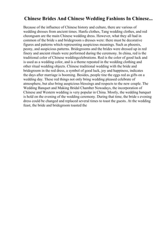 Chinese Brides And Chinese Wedding Fashions In Chinese...
Because of the influence of Chinese history and culture, there are various of
wedding dresses from ancient times. Hanfu clothes, Tang wedding clothes, and red
cheongsam are the main Chinese wedding dress. However, what they all had in
common of the bride s and bridegroom s dresses were: there must be decorative
figures and patterns which representing auspicious meanings. Such as phoenix,
peony, and auspicious patterns. Bridegrooms and the brides were dressed up in red
finery and ancient rituals were performed during the ceremony. In china, red is the
traditional color of Chinese weddingcelebrations. Red is the color of good luck and
is used as a wedding color, and is a theme repeated in the wedding clothing and
other ritual wedding objects. Chinese traditional wedding with the bride and
bridegroom in the red dress, a symbol of good luck, joy and happiness, indicates
the days after marriage is booming. Besides, people tine the eggs red as gifts on a
wedding day. These red things not only bring wedding pleased celebrate of
atmosphere, but also bring auspicious blessings and respects to the new couple. The
Wedding Banquet and Making Bridal Chamber Nowadays, the incorporation of
Chinese and Western wedding is very popular in China. Mostly, the wedding banquet
is hold on the evening of the wedding ceremony. During that time, the bride s evening
dress could be changed and replaced several times to toast the guests. At the wedding
feast, the bride and bridegroom toasted the
 