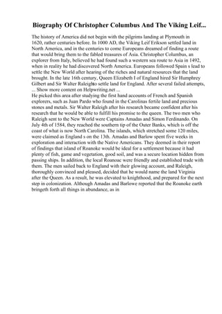 Biography Of Christopher Columbus And The Viking Leif...
The history of America did not begin with the pilgrims landing at Plymouth in
1620, rather centuries before. In 1000 AD, the Viking Leif Erikson settled land in
North America, and in the centuries to come Europeans dreamed of finding a route
that would bring them to the fabled treasures of Asia. Christopher Columbus, an
explorer from Italy, believed he had found such a western sea route to Asia in 1492,
when in reality he had discovered North America. Europeans followed Spain s lead to
settle the New World after hearing of the riches and natural resources that the land
brought. In the late 16th century, Queen Elizabeth I of England hired Sir Humphrey
Gilbert and Sir Walter Raleighto settle land for England. After several failed attempts,
... Show more content on Helpwriting.net ...
He picked this area after studying the first hand accounts of French and Spanish
explorers, such as Juan Pardo who found in the Carolinas fertile land and precious
stones and metals. Sir Walter Raleigh after his research became confident after his
research that he would be able to fulfill his promise to the queen. The two men who
Raleigh sent to the New World were Captains Amadas and Simon Ferdinando. On
July 4th of 1584, they reached the southern tip of the Outer Banks, which is off the
coast of what is now North Carolina. The islands, which stretched some 120 miles,
were claimed as England s on the 13th. Amadas and Barlow spent five weeks in
exploration and interaction with the Native Americans. They deemed in their report
of findings that island of Roanoke would be ideal for a settlement because it had
plenty of fish, game and vegetation, good soil, and was a secure location hidden from
passing ships. In addition, the local Roanoac were friendly and established trade with
them. The men sailed back to England with their glowing account, and Raleigh,
thoroughly convinced and pleased, decided that he would name the land Virginia
after the Queen. As a result, he was elevated to knighthood, and prepared for the next
step in colonization. Although Amadas and Barlowe reported that the Roanoke earth
bringeth forth all things in abundance, as in
 