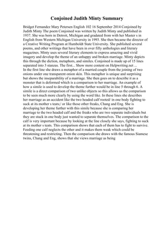Conjoined Judith Minty Summary
Bridget Fernandez Mary Petersen English 102 16 September 2014 Conjoined by
Judith Minty The poem Conjoined was written by Judith Minty and published in
1937. She was born in Detroit, Michigan and gradated from with her Master s in
English from Western Michigan University in 1993. She then became the director of
a Creative Writing Program at Humboldt State University. She published several
poems, and other writings that have been in over fifty anthologies and literary
magazines. Minty uses several literary elements to express amazing and vivid
imagery and develop the theme of an unhappy and broken marriage. Minty depicts
this through the diction, metaphors, and similes. Conjoined is made up of 15 lines
separated into 3 stanzas. The first... Show more content on Helpwriting.net ...
In the first line she draws a metaphor of a married couple from the joining of two
onions under one transparent onion skin. This metaphor is unique and surprising
but shows the inseparability of a marriage. She then goes on to describe it as a
monster that is deformed which is a comparison to her marriage. An example of
how a simile is used to develop the theme further would be in line 5 through 6. A
simile is a direct comparison of two unlike objects so this allows us the comparison
to be seen much more clearly by using the word like. In these lines she describes
her marriage as an accident like the two headed calf rooted/ in one body fighting to
suck at its mother s teats;/ or like those other freaks, Chang and Eng. She is
developing her theme further with this simile because she is comparing her
marriage to the two headed calf and the freaks who are two separate individuals but
they are stuck in one body just wanted to separate themselves. The comparison to the
calf is very important because by looking at the line closely she says, fighting to suck
at its mother s teats. This comparison shows that each of them has to fight to survive.
Feeding one calf neglects the other and it makes them weak which could be
threatening and restricting. Then the comparison she draws with the famous Siamese
twins, Chang and Eng, shows that she views marriage as being
 
