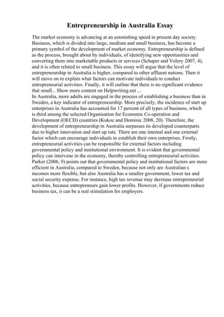 Entrepreneurship in Australia Essay
The market economy is advancing at an astonishing speed in present day society.
Business, which is divided into large, medium and small business, has become a
primary symbol of the development of market economy. Entrepreneurship is defined
as the process, brought about by individuals, of identifying new opportunities and
converting them into marketable products or services (Schaper and Volery 2007, 4),
and it is often related to small business. This essay will argue that the level of
entrepreneurship in Australia is higher, compared to other affluent nations. Then it
will move on to explain what factors can motivate individuals to conduct
entrepreneurial activities. Finally, it will outline that there is no significant evidence
that small... Show more content on Helpwriting.net ...
In Australia, more adults are engaged in the process of establishing a business than in
Sweden, a key indicator of entrepreneurship. More precisely, the incidence of start up
enterprises in Australia has accounted for 17 percent of all types of business, which
is third among the selected Organisation for Economic Co operation and
Development (OECD) countries (Kukoc and Dominic 2008, 20). Therefore, the
development of entrepreneurship in Australia surpasses its developed counterparts
due to higher innovation and start up rate. There are one internal and one external
factor which can encourage individuals to establish their own enterprises. Firstly,
entrepreneurial activities can be responsible for external factors including
governmental policy and institutional environment. It is evident that governmental
policy can intervene in the economy, thereby controlling entrepreneurial activities.
Parker (2006, 9) points out that governmental policy and institutional factors are more
efficient in Australia, compared to Sweden, because not only are Australian s
incomes more flexible, but also Australia has a smaller government, lower tax and
social security expense. For instance, high tax revenue may decrease entrepreneurial
activities, because entrepreneurs gain lower profits. However, if governments reduce
business tax, it can be a real stimulation for employers.
 