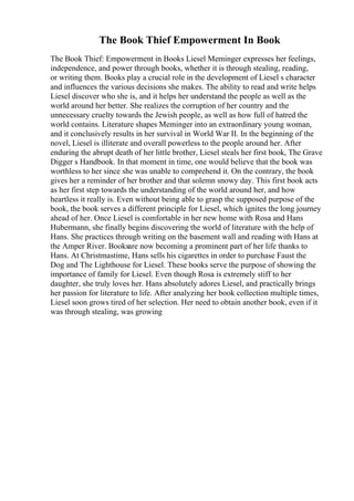 The Book Thief Empowerment In Book
The Book Thief: Empowerment in Books Liesel Meminger expresses her feelings,
independence, and power through books, whether it is through stealing, reading,
or writing them. Books play a crucial role in the development of Liesel s character
and influences the various decisions she makes. The ability to read and write helps
Liesel discover who she is, and it helps her understand the people as well as the
world around her better. She realizes the corruption of her country and the
unnecessary cruelty towards the Jewish people, as well as how full of hatred the
world contains. Literature shapes Meminger into an extraordinary young woman,
and it conclusively results in her survival in World War II. In the beginning of the
novel, Liesel is illiterate and overall powerless to the people around her. After
enduring the abrupt death of her little brother, Liesel steals her first book, The Grave
Digger s Handbook. In that moment in time, one would believe that the book was
worthless to her since she was unable to comprehend it. On the contrary, the book
gives her a reminder of her brother and that solemn snowy day. This first book acts
as her first step towards the understanding of the world around her, and how
heartless it really is. Even without being able to grasp the supposed purpose of the
book, the book serves a different principle for Liesel, which ignites the long journey
ahead of her. Once Liesel is comfortable in her new home with Rosa and Hans
Hubermann, she finally begins discovering the world of literature with the help of
Hans. She practices through writing on the basement wall and reading with Hans at
the Amper River. Booksare now becoming a prominent part of her life thanks to
Hans. At Christmastime, Hans sells his cigarettes in order to purchase Faust the
Dog and The Lighthouse for Liesel. These books serve the purpose of showing the
importance of family for Liesel. Even though Rosa is extremely stiff to her
daughter, she truly loves her. Hans absolutely adores Liesel, and practically brings
her passion for literature to life. After analyzing her book collection multiple times,
Liesel soon grows tired of her selection. Her need to obtain another book, even if it
was through stealing, was growing
 