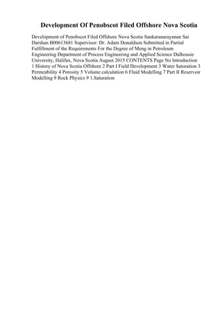 Development Of Penobscot Filed Offshore Nova Scotia
Development of Penobscot Filed Offshore Nova Scotia Sankaranarayanan Sai
Darshan B00613681 Supervisor: Dr. Adam Donaldson Submitted in Partial
Fulfillment of the Requirements For the Degree of Meng in Petroleum
Engineering Department of Process Engineering and Applied Science Dalhousie
University, Halifax, Nova Scotia August 2015 CONTENTS Page No Introduction
1 History of Nova Scotia Offshore 2 Part I Field Development 3 Water Saturation 3
Permeability 4 Porosity 5 Volume calculation 6 Fluid Modelling 7 Part II Reservoir
Modelling 9 Rock Physics 9 1.Saturation
 