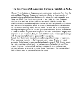 The Progression Of Succession Through Facilitation And...
Abstract To collect data on the primary succession as new sand dunes form from the
waters of Lake Michigan. To examine hypotheses relating to the progression of
succession through facilitation and other species interactions and to examine how
biotic and abiotic rigor change through time as succession proceeds. To further
examine these concepts, we have gathered and conducted five tests. Our first
experiment dealt with soildevelopment, to show how soil changes and developments
have advanced throughout the dunes. A second experiment has been taken to show
the variations in diversity among the five dunes. The third was to examine percent
coverage amongst stages to see how the species are influenced by their environment.
A fourth to examine the proportions of grasses and forbs to understand the properties
of grasses on late succession. Last, we examined how counts of focal species change
with duneage among herbaceous species and woody species.
Results show that organic material increased among different stages of succession.
When measuring diversity, by the Simpson diversity index, D value in which it
accounted for individual s richness and abundance (evenness). With this, the results
have shown an increase in diversity as each dune goes further back in age. With
percent coverage, results conclude and show that there is an irregular percent
coverage when we have moved along the dunes. Outcomes for the fourth test have
indicated a decrease in grasses to forbs as the dunes
 
