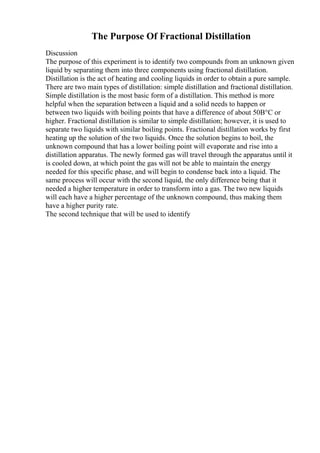The Purpose Of Fractional Distillation
Discussion
The purpose of this experiment is to identify two compounds from an unknown given
liquid by separating them into three components using fractional distillation.
Distillation is the act of heating and cooling liquids in order to obtain a pure sample.
There are two main types of distillation: simple distillation and fractional distillation.
Simple distillation is the most basic form of a distillation. This method is more
helpful when the separation between a liquid and a solid needs to happen or
between two liquids with boiling points that have a difference of about 50В°C or
higher. Fractional distillation is similar to simple distillation; however, it is used to
separate two liquids with similar boiling points. Fractional distillation works by first
heating up the solution of the two liquids. Once the solution begins to boil, the
unknown compound that has a lower boiling point will evaporate and rise into a
distillation apparatus. The newly formed gas will travel through the apparatus until it
is cooled down, at which point the gas will not be able to maintain the energy
needed for this specific phase, and will begin to condense back into a liquid. The
same process will occur with the second liquid, the only difference being that it
needed a higher temperature in order to transform into a gas. The two new liquids
will each have a higher percentage of the unknown compound, thus making them
have a higher purity rate.
The second technique that will be used to identify
 