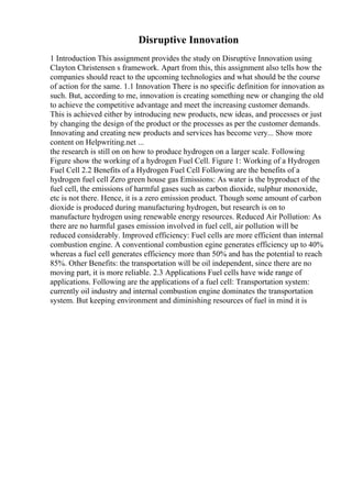 Disruptive Innovation
1 Introduction This assignment provides the study on Disruptive Innovation using
Clayton Christensen s framework. Apart from this, this assignment also tells how the
companies should react to the upcoming technologies and what should be the course
of action for the same. 1.1 Innovation There is no specific definition for innovation as
such. But, according to me, innovation is creating something new or changing the old
to achieve the competitive advantage and meet the increasing customer demands.
This is achieved either by introducing new products, new ideas, and processes or just
by changing the design of the product or the processes as per the customer demands.
Innovating and creating new products and services has become very... Show more
content on Helpwriting.net ...
the research is still on on how to produce hydrogen on a larger scale. Following
Figure show the working of a hydrogen Fuel Cell. Figure 1: Working of a Hydrogen
Fuel Cell 2.2 Benefits of a Hydrogen Fuel Cell Following are the benefits of a
hydrogen fuel cell Zero green house gas Emissions: As water is the byproduct of the
fuel cell, the emissions of harmful gases such as carbon dioxide, sulphur monoxide,
etc is not there. Hence, it is a zero emission product. Though some amount of carbon
dioxide is produced during manufacturing hydrogen, but research is on to
manufacture hydrogen using renewable energy resources. Reduced Air Pollution: As
there are no harmful gases emission involved in fuel cell, air pollution will be
reduced considerably. Improved efficiency: Fuel cells are more efficient than internal
combustion engine. A conventional combustion egine generates efficiency up to 40%
whereas a fuel cell generates efficiency more than 50% and has the potential to reach
85%. Other Benefits: the transportation will be oil independent, since there are no
moving part, it is more reliable. 2.3 Applications Fuel cells have wide range of
applications. Following are the applications of a fuel cell: Transportation system:
currently oil industry and internal combustion engine dominates the transportation
system. But keeping environment and diminishing resources of fuel in mind it is
 