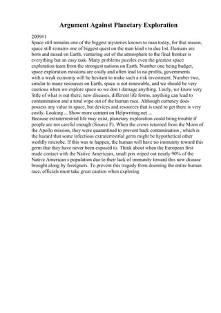 Argument Against Planetary Exploration
2009#1
Space still remains one of the biggest mysteries known to man today, for that reason,
space still remains one of biggest quest on the man kind s to due list. Humans are
born and raised on Earth, venturing out of the atmosphere to the final frontier is
everything but an easy task. Many problems puzzles even the greatest space
exploration team from the strongest nations on Earth. Number one being budget,
space exploration missions are costly and often lead to no profits, governments
with a weak economy will be hesitant to make such a risk investment. Number two,
similar to many resources on Earth, space is not renewable, and we should be very
cautious when we explore space so we don t damage anything. Lastly, we know very
little of what is out there, new diseases, different life forms, anything can lead to
contamination and a total wipe out of the human race. Although currency does
possess any value in space, but devices and resources that is used to get there is very
costly. Looking ... Show more content on Helpwriting.net ...
Because extraterrestrial life may exist, planetary exploration could bring trouble if
people are not careful enough (Source F). When the crews returned from the Moon of
the Apollo mission, they were quarantined to prevent back contamination , which is
the hazard that some infectious extraterrestrial germ might be hypothetical other
worldly microbe. If this was to happen, the human will have no immunity toward this
germ that they have never been exposed to. Think about when the European first
made contact with the Native Americans, small pox wiped out nearly 90% of the
Native American s population due to their lack of immunity toward this new disease
brought along by foreigners. To prevent this tragedy from dooming the entire human
race, officials must take great caution when exploring
 