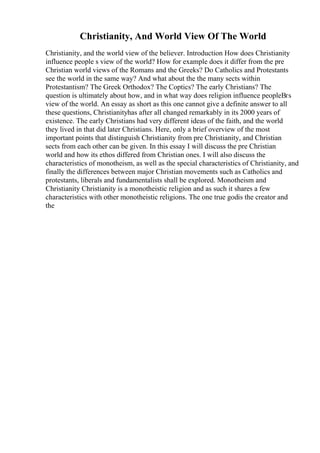Christianity, And World View Of The World
Christianity, and the world view of the believer. Introduction How does Christianity
influence people s view of the world? How for example does it differ from the pre
Christian world views of the Romans and the Greeks? Do Catholics and Protestants
see the world in the same way? And what about the the many sects within
Protestantism? The Greek Orthodox? The Coptics? The early Christians? The
question is ultimately about how, and in what way does religion influence peopleВґs
view of the world. An essay as short as this one cannot give a definite answer to all
these questions, Christianityhas after all changed remarkably in its 2000 years of
existence. The early Christians had very different ideas of the faith, and the world
they lived in that did later Christians. Here, only a brief overview of the most
important points that distinguish Christianity from pre Christianity, and Christian
sects from each other can be given. In this essay I will discuss the pre Christian
world and how its ethos differed from Christian ones. I will also discuss the
characteristics of monotheism, as well as the special characteristics of Christianity, and
finally the differences between major Christian movements such as Catholics and
protestants, liberals and fundamentalists shall be explored. Monotheism and
Christianity Christianity is a monotheistic religion and as such it shares a few
characteristics with other monotheistic religions. The one true godis the creator and
the
 