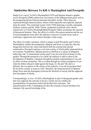 Similarities Between To Kill A Mockingbird And Persepolis
Harper Lee s novel, To Kill a Mockingbird (1953) and Marjane Satrapi s graphic
novel, Persepolis (2008) explore key conventions of the bildungsroman genre such as
the juxtaposing themes between personal and public worlds. These ideas are
expressed through characterisation, which is both implicitly and explicitly imposed
upon the reader. The contextual society of the 1930s depicting a racially segregated
southern America and the 1980s Tehran, enraptured in political crisis; shown
respectively in To Kill a Mockingbirdand Persepolis further accentuates the outcome
of denounced freedom. Thus, the effect of a child s first person narration and the use
of textual/graphical irony allow the audience to perceive societal issues such as
intolerance, oppression and violence through a wider scope.
The effect of a child s narration, which is unique to both Persepolis and To Kill a
Mockingbird, enables the protagonists, Marjane and Scout, to explicitly relay the
antagonism between the values and beliefs both the external and internal
communities. Persepolis portrays a war torn country of which public demonstrations
are common. Nonetheless, Marjane perceives rebellion as a means of obligation
rather than risk, To demonstrate on the street! I am sick and tired of doing it in the
garden! Through the perspective of a child, the audience is able to observe the
development of Marjane s character through her gradual understanding of war and
its effect on those around her. This is evident through her initial assumption of war
when her father refused to fight against the Iraqis, It s the pits! My dad is a
defeatist. He s no patriot, to the climax of her maturity, I was all wrong about Dad.
He loved his country as much as I did. Therefore, the characterisation of Marjane
brings focus unto the discrepancy between the forefront of society and the supposed
free atmosphere of family.
Correspondingly, in Lee s To Kill a Mockingbird, in spite of designated gender roles
that were imposed, the outcome of Scout s similar naivety exhibits the
incompatibility of unanimous belief and divided class structures. The
characterisation of Mr. Cunningham invokes this concept as Scout introduces his
character, My special knowledge of the
 