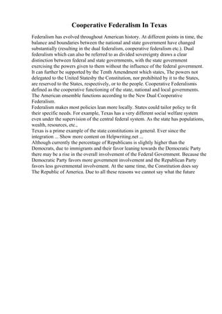 Cooperative Federalism In Texas
Federalism has evolved throughout American history. At different points in time, the
balance and boundaries between the national and state government have changed
substantially (resulting in the dual federalism, cooperative federalism etc.). Dual
federalism which can also be referred to as divided sovereignty draws a clear
distinction between federal and state governments, with the state government
exercising the powers given to them without the influence of the federal government.
It can further be supported by the Tenth Amendment which states, The powers not
delegated to the United Statesby the Constitution, nor prohibited by it to the States,
are reserved to the States, respectively, or to the people. Cooperative Federalismis
defined as the cooperative functioning of the state, national and local governments.
The American ensemble functions according to the New Dual Cooperative
Federalism.
Federalism makes most policies lean more locally. States could tailor policy to fit
their specific needs. For example, Texas has a very different social welfare system
even under the supervision of the central federal system. As the state has populations,
wealth, resources, etc.,
Texas is a prime example of the state constitutions in general. Ever since the
integration ... Show more content on Helpwriting.net ...
Although currently the percentage of Republicans is slightly higher than the
Democrats, due to immigrants and their favor leaning towards the Democratic Party
there may be a rise in the overall involvement of the Federal Government. Because the
Democratic Party favors more government involvement and the Republican Party
favors less governmental involvement. At the same time, the Constitution does say
The Republic of America. Due to all these reasons we cannot say what the future
 